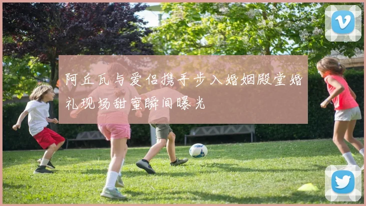 阿丘瓦与爱侣携手步入婚姻殿堂婚礼现场甜蜜瞬间曝光