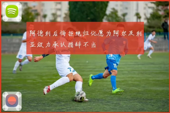 阿德利后悔拒绝归化愿为阿尔及利亚效力承认措辞不当