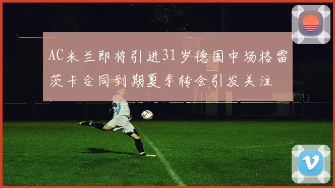 AC米兰即将引进31岁德国中场格雷茨卡合同到期夏季转会引发关注