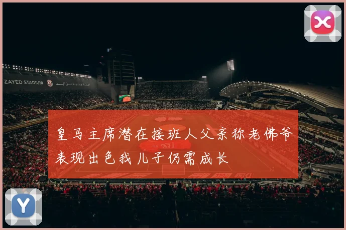 皇马主席潜在接班人父亲称老佛爷表现出色我儿子仍需成长