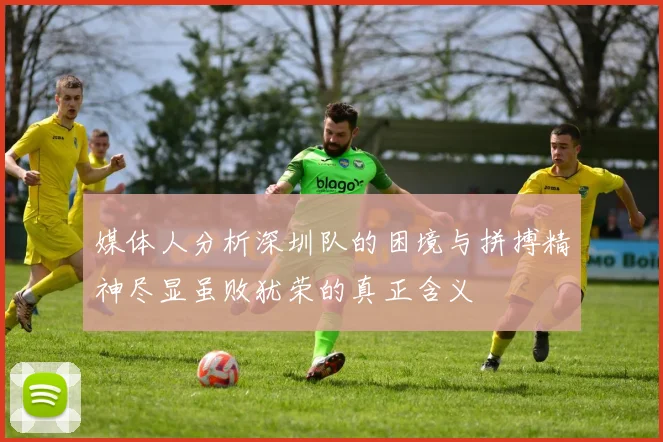 媒体人分析深圳队的困境与拼搏精神尽显虽败犹荣的真正含义