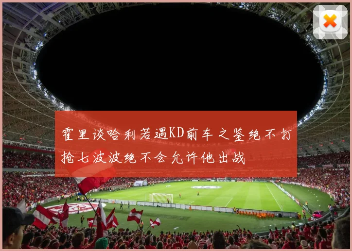霍里谈哈利若遇KD前车之鉴绝不打抢七波波绝不会允许他出战